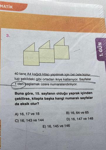 MATİK
3.
40 tane A4 kağıdı kitap yapılmak için üst üste konu-
lup şekildeki gibi ortadan ikiye katlanıyor. Sayfalar
1'den başlamak üzere numaralandırılıyor.
Buna göre, 15. sayfanın olduğu yaprak içinden
çekilirse, kitapta başka hangi numaralı sayfalar
da e