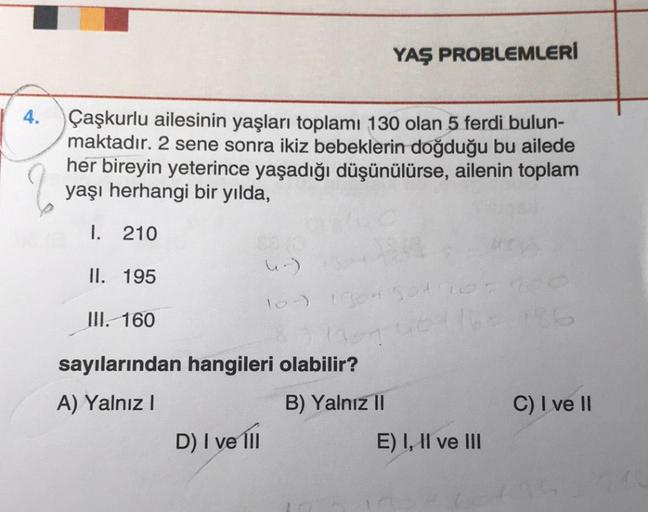 4.
Çaşkurlu ailesinin yaşları toplamı 130 olan 5 ferdi bulun-
maktadır. 2 sene sonra ikiz bebeklerin doğduğu bu ailede
her bireyin yeterince yaşadığı düşünülürse, ailenin toplam
yaşı herhangi bir yılda,
I. 210
II. 195
III. 160
(-)
D) I ve Ill
YAŞ PROBLEMLE