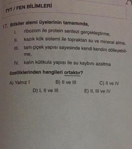 TYT/FEN BİLİMLERİ
17. Bitkiler alemi üyelerinin tamamında,
ribozom ile protein sentezi gerçekleştirme,
kazık kök sistemi ile topraktan su ve mineral alma,
tam çiçek yapısı sayesinde kendi kendini dölleyebil-
III.
me,
IV. kalın kütikula yapısı ile su kaybın