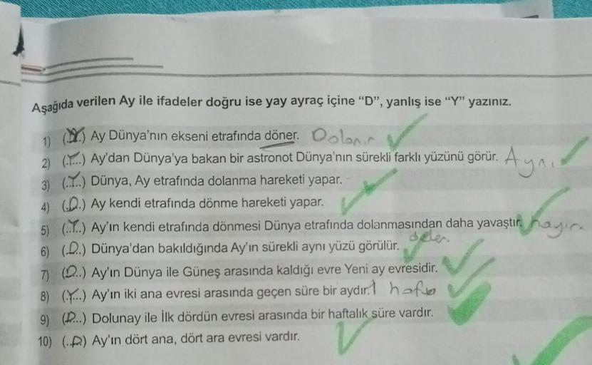 Aşağıda verilen Ay ile ifadeler doğru ise yay ayraç içine “D”, yanlış ise “Y” yazınız.
1) () Ay Dünya'nın ekseni etrafında döner.
✓
2) (...) Ay'dan Dünya'ya bakan bir astronot Dünya'nın sürekli farklı yüzünü görür. A
Aynı
3) (.....) Dünya, Ay etrafında dol