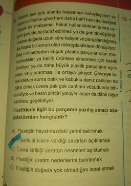 10. Plastik pek çok alanda hayatımızı kolaylaştıran ve
alternatiflerine göre hem daha hafif hem de maliyeti
düşük bir malzeme. Fakat kullanıldıktan sonra uy-
gun şekilde bertaraf edilmez ya da geri dönüştürül-
e doğada uzun süre kalıyor ve parçalandığında
Beş milimetreden küçük plastik parçalar olan mik-
da başka bir sorun olan mikroplastiklere dönüşüyor.
roplastikler ya belirli ürünlere eklenmek için kasıtlı
üretiliyor ya da daha büyük plastik parçaların aşın-
ması ve yıpranması ile ortaya çıkıyor. Çevreye bi-
rakıldıktan sonra balık ve kabuklu deniz canlıları da
dâhil olmak üzere pek çok canlının vücudunda biri-
kebiliyor ve besin zinciri yoluyla insan da dâhil diğer
canlılara geçebiliyor.
Plastiklerle ilgili bu parçanın yazılış amacı aşa-
ğıdakilerden hangisidir?
A) Plastiğin hayatımızdaki yerini belirtmek
B Plastik atıkların verdiği zararları açıklamak
C) Çevre kirliliği yaratan nesneleri açıklamak
D) Plastiğin üretim nedenlerini belirlemek
E) Plastiğin doğada yok olmadığını ispat etmek
12.
TÜRKÇE 15x40