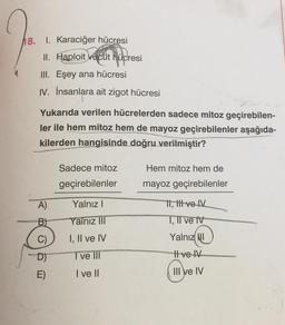 18. 1. Karaciğer hücresi
II. Haploit vucut hücresi
III. Eşey ana hücresi
IV. İnsanlara ait zigot hücresi
Yukarıda verilen hücrelerden sadece mitoz geçirebilen-
ler ile hem mitoz hem de mayoz geçirebilenler aşağıda-
kilerden hangisinde doğru verilmiştir?
A)
B)
C)
D)
E)
Sadece mitoz
geçirebilenler
Yalnız I
Yalnız III
I, II ve IV
Tve Ill
I ve II
Hem mitoz hem de
mayoz geçirebilenler
11, itt ve IV
I, II ve IV
Yalnız I
Il ve IV
III ve IV