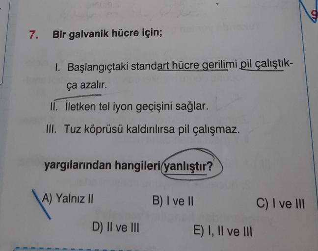 7.
Bir galvanik hücre için;
1. Başlangıçtaki standart hücre gerilimi pil çalıştık-
ça azalır.
II. İletken tel iyon geçişini sağlar.
III. Tuz köprüsü kaldırılırsa pil çalışmaz.
yargılarından hangileri yanlıştır?
A) Yalnız II
D) II ve III
B) I ve II
E) I, II