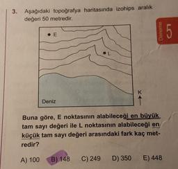 3. Aşağıdaki topoğrafya haritasında izohips aralık
değeri 50 metredir.
Deniz
K
Deneme
Buna göre, E noktasının alabileceği en büyük
tam sayı değeri ile L noktasının alabileceği en
küçük tam sayı değeri arasındaki fark kaç met-
redir?
A) 100
B) 148 C) 249 D) 350 E) 448
5