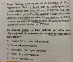 12. Frigler, Sakarya Nehri ve çevresinde kurulmuş bir İlk Ça
medeniyetidir. Başkenti Tuşpa olan bu medeniyetin gün
müzde karşılığı olan bölge Ankara - Polatlı'dır. Kral Mida
Zamanı'nda en güçlü dönemini yaşayan Frigler tarıma öne
vermişler, öküz kesme ve saban kırmayı ölümle cezaland
mışlardır. Ayrıca fibula denilen çengelli iğneyi kullanmışlar
tapates adı verilen kilimler dokumuşlardır.
Bu parçada Frigler ile ilgili metinde yer alan yanlı
bilgi aşağıdaki düzenlemelerden hangisinin yapılmasıyl
giderilebilir?
A) Sakarya Nehri - Kızılırmak yapılarak
B) Tuşpa - Gordion yapılarak
C) Kral Midas - Kral Giges yapılarak
D) Frigler - Lidyalılar yapılarak
E) Fibula -fabl yapılarak