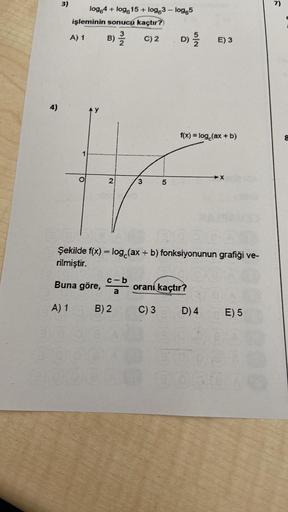 4)
3)
log 4 + log615+ log63 - log 5
işleminin sonucu kaçtır?)
A) 1
C) 2
O
B) 3/2/2
2
N/w
c-b
a
B) 2
3
5
D) //15
f(x) = log (ax + b)
35
Şekilde f(x) = log (ax + b) fonksiyonunun grafiği ve-
rilmiştir.
Buna göre,
A) 1
E) 3
oranı kaçtır?
C) 3
D) 4
X
E) 5