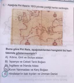 1. Aşağıda Piri Reis'in 1513 yılında çizdiği harita verilmiştir.
Buna göre Piri Reis, aşağıdakilerden hangisini bu hari-
tasında göstermemiştir?
11 (8
(A
A) Kıbrıs, Girit ve Sicilya adaları
B) İspanya ve Cebeli Tarık Boğazı
İngiltere ve İrlanda Adası
(D) Kırım Yarımadası ve Kerç Boğazı
E) Hindistan'ın
stan'ın batı
ilgiminelaög eh
batı kıyıları ve Umman Denizi
abained DiebigenA
bine they lodgep