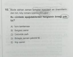 10. Bizde zaman zaman tartışılan konuların en önemlilerin-
den biri, köy romanı üzerine olmuştur.
Bu cümlede aşağıdakilerden hangisinin örneği yok-
tur?
A) İsim tamlaması
B) Belgisiz zamir
C) Üstünlük zarfı
D) Birleşik zaman çekimli fiil
E) Kişi zamiri