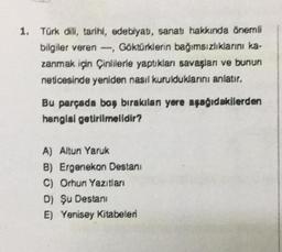 1. Türk dili, tarihi, edebiyat, sanatı hakkında önemli
bilgiler veren, Göktürklerin bağımsızlıklarını ka-
zanmak için Çinlilerle yaptıkları savaşları ve bunun
neticesinde yeniden nasıl kurulduklarını anlatır.
Bu parçada boş bırakılan yere aşağıdakilerden
hangisi getirilmelidir?
A) Altun Yaruk
B) Ergenekon Destani
C) Orhun Yazıtları
D) Şu Destani
E) Yenisey Kitabeleri