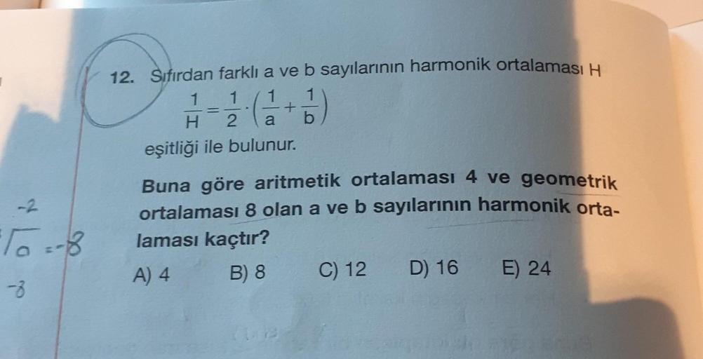 -2
07
-8
12. Sıfırdan farklı a ve b sayılarının harmonik ortalaması H
1 1
1
2
H
=
+11)
a b
eşitliği ile bulunur.
Buna göre aritmetik ortalaması 4 ve geometrik
ortalaması 8 olan a ve b sayılarının harmonik orta-
laması kaçtır?
A) 4
B) 8
Are
C) 12
D) 16 E) 2