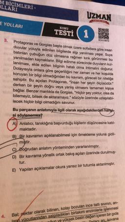 M BİÇİMLERİ -
OLLARI
E YOLLARI
3.
4.
KONU
TESTİ
UZMAN
YAYINLARI
1
Protagoras ve Gorgias başta olmak üzere sofistlere göre insan
duyular yoluyla edinilen bilgilerde algı yanılması yaşar. Suya
batırılan çubuğun düz olmasına rağmen kırık görünmesi bu
yanılmadan kaynaklanır. Bilgi edinme sürecinde duyuların kul-
lanılması, elde edilen bilginin hatalı olma ihtimalini doğurur.
Dolayısıyla onlara göre geçerliliğini her zaman ve her koşulda
koruyan bir bilgi olmadığından bu kavram, göreceli bir niteliğe
sahiptir. Bu açıdan Protagoras, "İnsan her şeyin ölçüsüdür."
derken bir şeyin doğru veya yanlış olmasını tamamen kişiye
bağlar. Benzer mantıkla da Gorgias, "Hiçbir şey yoktur, olsa da
bilemeyiz, bilsek de aktaramayız." sözüyle üzerinde uzlaşılabi-
lecek hiçbir bilgi olmadığını savunur.
VET
OCA10B72
Bu parçanın anlatımıyla ilgili olarak aşağıdakilerden hangis
si söylenemez?
A) Anlatıcı, tanıklığına başvurduğu kişilerin düşüncesine katıl-
maktadır.
B) Bir kavramın açıklanabilmesi için örnekleme yoluna gidil-
miştir.
$121.
C) Doğrudan anlatım yönteminden yararlanılmıştır.
D) Bir kavrama yönelik ortak bakış açıları üzerinde durulmuş-
tur.
E) Yapılan açıklamalar okura yansız bir tutumla aktarılmıştır.
Bal; nektar olarak bilinen, kolay bozulan ince tatlı sıvının, arı-
ların vücutlarından salgıladıkları birtakım enzimlerle işlenmesi
nun ye yüksek besin değeri içeren bir gıda
Torlacı an kovana