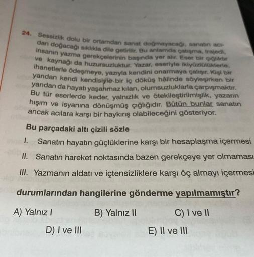 24. Sessizlik dolu bir ortamdan sanat doğmayacağı, sanatın acı-
dan doğacağı sıklıkla dile getirilir. Bu anlamda çatışma, trajedi,
insanın yazma gerekçelerinin başında yer alır. Eser bir çiğliktir
ve kaynağı da huzursuzluktur. Yazar, eseriyle ikiyüzlülükle