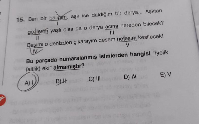 15. Ben bir balığım, aşk ise daldığım bir derya... Aşktan
1
gözlerim yaşlı olsa da o derya acımı nereden bilecek?
||
Başımı o denizden çıkarayım desem nefesim kesilecek!
V
V
Bu parçada numaralanmış isimlerden hangisi "iyelik
(aitlik) eki" almamıştır?
A) I