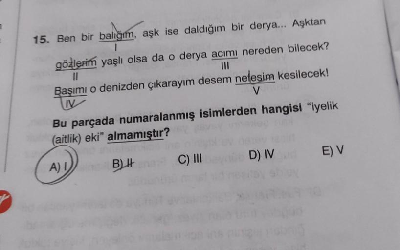 15. Ben bir balığım, aşk ise daldığım bir derya... Aşktan
1
gözlerim yaşlı olsa da o derya acımı nereden bilecek?
||
Başımı o denizden çıkarayım desem nefesim kesilecek!
V
V
Bu parçada numaralanmış isimlerden hangisi "iyelik
(aitlik) eki" almamıştır?
A) I
