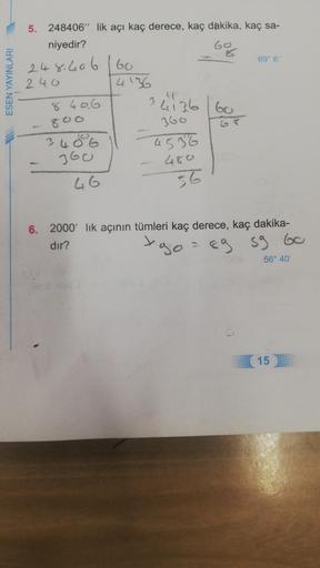 ESEN YAYINLARI
5. 248406" lik açı kaç derece, kaç dakika, kaç sa-
niyedir?
5%
248.406 160
240
8406
3406
360
46
4'36
"
34136 60
360
4536
480
56
69° 6"
6. 2000 lık açının tümleri kaç derece, kaç dakika-
dır?
xogo
89 59 60
56° 40'
15