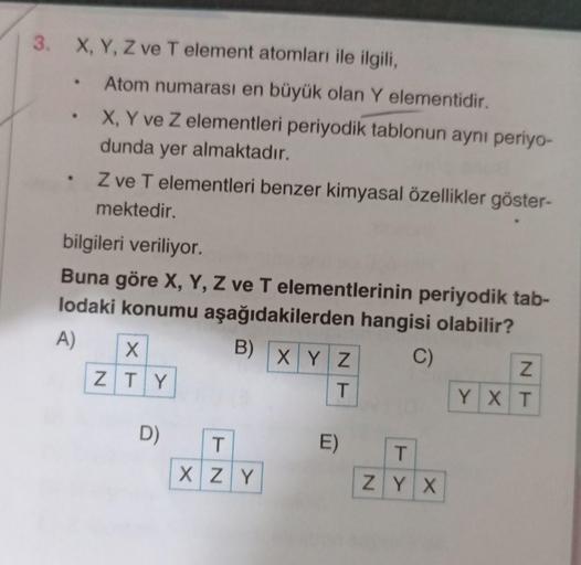 3.
X, Y, Z ve T element atomları ile ilgili,
Atom numarası en büyük olan Y elementidir.
X, Y ve Z elementleri periyodik tablonun aynı periyo-
dunda yer almaktadır.
Z ve T elementleri benzer kimyasal özellikler göster-
mektedir.
bilgileri veriliyor.
Buna gö