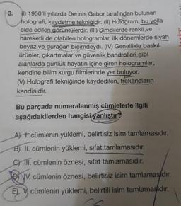 3.
(1) 1950'li yıllarda Dennis Gabor tarafından bulunan
holografi, kaydetme tekniğidir. (II) Hologram, bu yolla
elde edilen görüntülerdir. (III) Şimdilerde renkli,ve
hareketli de olabilen hologramlar, ilk dönemlerde siyah
beyaz ve durağan biçimdeydi. (IV) Genellikle baskılı
ürünler, çıkartmalar ve güvenlik bandrolleri gibi
alanlarda günlük hayatın içine giren hologramlar;
kendine bilim kurgu filmlerinde yer buluyor.
(M) Holografi tekniğinde kaydedilen, frekansların
kendisidir.
Bu parçada numaralanmış cümlelerle ilgili
aşağıdakilerden hangisi yanlıştır?
At. cümlenin yüklemi, belirtisiz isim tamlamasıdır.
B) II. cümlenin yüklemi, sifat tamlamasıdır.
CIII. cümlenin öznesi, sifat tamlamasıdır.
V. cümlenin öznesi, belirtisiz isim tamlamasidir.
E cümlenin yüklemi, belirtili isim tamlamasıdır.