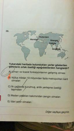 36.
Marsilya
Rotterdam
Shangay
Kalküta
0
Singapur
Yukarıdaki haritada bulundukları yerler gösterilen
şehirlerin ortak özelliği aşağıdakilerden hangisidir?
A) Liman ve ticaret fonksiyonlarının gelişmiş olması
B) Nüfus miktarı 10 milyondan fazla metropolitan kent
olmaları
C) İlk çağlarda kurulmuş, antik yerleşme özelliği
taşımaları
D) Maden yatakları bakımından zengin olmaları
E) İdari şehir olmaları
Diğer sayfaya geçiniz.