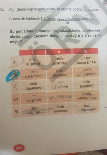 3. Ağır demir kapıyı aralıyorum. İş hanına doğru yürüyorum.
|
Burası bir labirente benziyor, kaybolacağımı
11
A)
BY
görülen ses
Bu parçadaki numaralanmış sözcüklerde
olayları aşağıdakilerin hangisinde doğru olarak veril-
miştir?
C)
D)
E)
286
ünlü
düşmesi
ü