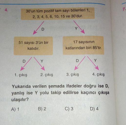 4.
30'un tüm pozitif tam sayı bölenleri 1,
2, 3, 4, 5, 6, 10, 15 ve 30'dur.
D
51 sayısı 3'ün bir
katıdır.
10
D
1. Çıkış
Y
2. çıkış
B) 2
Y
17 sayısının
katlarından biri 85'tir.
D
3. çıkış
C) 3
Y
Yukarıda verilen şemada ifadeler doğru ise D,
yanlış ise Y yol