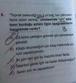 6. "Toprak bellendiği için o yıl bağ, her yılkinden
fazla üzüm vermiş." cümlesinde "için" eda-
tının kurduğu anlam ilgisi aşağıdakilerin
hangisinde vardır?
B
KR.
A) Zili kimin çaldığını görmek için pencereye
yöneldi.
B) Kitabı okumadığım için kitap hakkında yo-
rum yapamıyorum.
C) iki gün tatil için bu hazırlık biraz fazla.
Distanbul gezisi için ne kadar ödeyeceğiz?
E) Senin için ne yapabilirim?