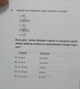 8.
Aşağıda bazı bileşiklerin kapalı formülleri verilmiştir.
a. NH
b. C₂H₂OH
C. CO₂
d. CH)
e. H₂O
Buna göre verilen bileşikler organik ve inorganik yapıda
olanlar şeklinde sınıflanırsa seçeneklerden hangisi doğru
olur?
Organik
A) a ve c
B) b ve d
C) b, c ve d
D) b, dve e
E) a, c ve e
Inorganik
b,d ve e
a,c ve e
a ve e
a ve c
b ve d