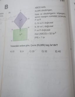 B
31.
D
R
M
ABCD kare,
KLMN dikdörtgen,
Kare ve dikdörtgenin köşegen-
lerinin kesişim noktaları sırasıyla
P ve R
D, N ve K doğrusal
B, M ve L doğrusal
P ve R doğrusal
Alan (ABCD)= 32 br²
|PR| = 7 br
Yukandaki verilere göre, Çevre (KLMN) kaç br'dir?
A) 20 B) 24
C) 28
D) 32
E
E) 40