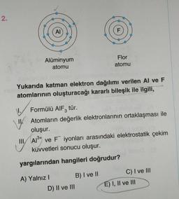 2.
AI
Alüminyum
atomu
A) Yalnız I
Yukarıda katman elektron dağılımı verilen Al ve F
atomlarının oluşturacağı kararlı bileşik ile ilgili,
F
1. Formülü AlF3 tür.
IV. Atomların değerlik elektronlarının ortaklaşması ile
oluşur.
3+
III Al³+ ve Fiyonları arasındaki elektrostatik çekim
kuvvetleri sonucu oluşur.
yargılarından hangileri doğrudur?
D) II ve III
Flor
atomu
B) I ve II
C) I ve III
E) I, II ve III