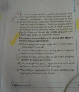 (20.)-Onu bu arayışa iten tabii ki sadece ruhsal durumu değil
aynı zamanda içerisinde bulunduğu sosyoekonomik koşul-
lardır da. Çünkü karakter, Tanzimat romaniarinda da sıkça
O görülen bir biçimde, babasından kendisine kalan miras ile
rahat bir yasam sürmektedir. Ancak bu rahatlığı sadece
ekonomiktir. Ruhsal olarak ise büyük bir boşluk içerisinde-
dir. Kendisini sık sık İstanbul'un zengin muhitlerinden olan
Beyoğlu, Nişantaşı, Harbiye gibi yerlerde gördüğümüz ka-
rakterin esas aradığı ise hayalindeki kadındır.
Bu parçanın başına düşüncenin akışına göre aşağıda-
kilerden hangisi getirilmelidir?
A) Türk edebiyatında aranan aylak tipinin kırılma noktası,
"Aylak Adam" romanıdır.
AYDIN YAYINLAR
B) Yazar, romanıyla eski anlatıyı yıkmış: yerine yepyeni bir
"kahramanlık" hikâyesi oturtmuştur.
C) Roman boyunca isminin sadece baş harfini bildiğimiz
karakter, bir arayış içerisindedir.
D) Uslup arayışındaki yazar, "Aylak Adam'da hem teknik
hem konu olarak bir dizi yenilik bulmuştur.
E) Yusuf Atılgan. "Aylak Adam'da C. isimli karakterin yaşa-
mindan bir yıllık kesit sunar bizlere.
AYDIN YAYINLARI
Z