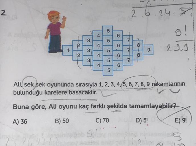 2.
O
2
3.
3
3
4
4
4
4
5
5
5
io
5
01
5
Kabidaligay
6
6
6
6
7
7
7
2.6.24.
8
8
9,
g!
221
Ali, sek sek oyununda sırasıyla 1, 2, 3, 4, 5, 6, 7, 8, 9 rakamlarının
bulunduğu karelere basacaktır.
Buna göre, Ali oyunu kaç farklı şekilde tamamlayabilir?
A) 36
B) 50