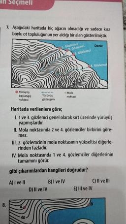 an Seçmeli
8.
7. Aşağıdaki haritada hiç ağacın olmadığı ve sadece kısa
boylu ot topluluğunun yer aldığı bir alan gösterilmiştir.
Yürüyüş
başlangıç
noktası
Yürüyüş
güzergahı
1. Gözlemci
2. Gözlemci
60
3. Gözlemci
Mola
noktası
D) II ve IV
Haritada verilenlere göre;
I. 1 ve 3. gözlemci genel olarak sırt üzerinde yürüyüş
yapmışlardır.
4. Gözlemci
II. Mola noktasında 2 ve 4. gözlemciler birbirini göre-
mez.
Deniz
III. 2. gözlemcinin mola noktasının yükseltisi diğerle-
rinden fazladır.
IV. Mola noktasında 1 ve 4. gözlemciler diğerlerinin
tamamını görür.
gibi çıkarımlardan hangileri doğrudur?
A) I ve II
B) I ve IV
E) III ve IV
C) II ve III
B