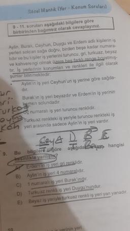 Sözel Mantık (Yer - Konum Soruları)
9-11. soruları aşağıdaki bilgilere göre
birbirinden bağımsız olarak cevaplayınız.
9.
Aylin, Burak, Ceyhun, Duygu ve Erdem adlı kişilerin iş
yerleri soldan sağa doğru, birden beşe kadar numara-
lıdır ve bu kişiler iş yerlerini turuncu, gri, turkuaz, beyaz
ve kahverengi olmak üzere beş farklı renge boyatmış-
tir. Iş yerlerinin konumları ve renkleri ile ilgili olarak
şunlar bilinmektedir:
Aylin'in iş yeri Ceyhun'un iş yerine göre sağda-
dir.
ri
Furkoa
62
10.
Burak'ın iş yeri beyazdır ve Erdem'in iş yerinin
hemen solundadır.
Ley A D BE
Bu bilgilere göre aşağıda dan hangisi
kesinlikle yanlıştı?
Erdem in iş yeri gri renklidir.
Aylin'in iş yeri 4 numaralıdır.
1 numaralı iş yeri Burak'ındır.
C)
D)
E)
ç numaralı iş yeri turuncu renklidir.
Turkuaz renkteki iş yeriyle turuncu renkteki iş
yeri arasında sadece Aylin'in iş yeri vardır.
Turkuaz renkli iş yeri Duygu'nundur.
Beyaz iş yeriyle turkuaz renkli iş yeri yan yanadır.
if yerinin yeri