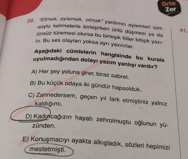 Orta
Zor
39. "Etmek, eylemek, olmak" yardımcı eylemleri isim
soylu kelimelerle birleşirken ünlü düşmesi ya da
ünsüz türemesi olursa bu birleşik fiiller bitişik yazı-
lir. Bu ses olayları yoksa ayrı yazılırlar.
Aşağıdaki cümlelerin hangisinde bu kurala
uyul