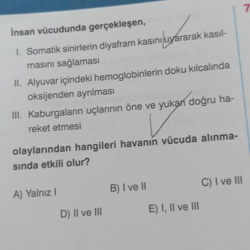 İnsan vücudunda gerçekleşen,
rarak
I. Somatik sinirlerin diyafram kasını uyararak kasıl-
masını sağlaması
II. Alyuvar içindeki hemoglobinlerin doku kılcalında
oksijenden ayrılması
III. Kaburgaların uçlarının öne ve yukan doğru ha-
reket etmesi
olaylarından