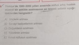 9. Türkiye'de 1980-2000 yılları arasında nüfus artış hızının
düzenli bir şekilde azalmasının en önemli sebebi aşağı-
dakilerden hangisidir?
A) Göçlerin artması
B) Sanayi faaliyetlerinin artması
C) Doğumların azalması
D) Tüketimin artması
E) Kırsal nüfusun azalması