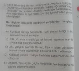 10. 1243 Kösedağ Savaşı sonucunda Anadolu Selçuklu
başlayan Türk beylikleri, Anadolu'daki Moğol baskısının orta-
Devleti'nin otoritesini kaybetmesiyle bağımsızlığını kazanmaya
dan kaldırılması ile ilgili olarak Memlük Devleti'nden yardım
istemişlerdir.
Bu bilgiden hareketle aşağıdaki yargılardan hangisine
ulaşılamaz?
A) Kösedağ Savaşı Anadolu'da Türk siyasal birliğinin bo-
zulmasında etkili olmuştur.
B) XIII. yüzyılda Anadolu'ya tek başına egemen olan bir
siyasal güç bulunmamaktadır.
C) XIII. yüzyılda Memlük Devleti, Türk - İslam dünyasının
önemli siyasal güçlerinden biri olarak kabul edilmiştir.
D) Kösedağ Savaşı Türkiye Tarihi'nin başlamasında etkili
olmuştur.
E) Anadolu'daki siyasi güçler Moğollarla tek başlarına mü
cadele edememektedir.
1.