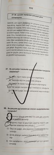 TYT
37-38. soruları aşağıdaki parçaya göre
cevaplayınız.
Gelenek, şiiri nazım dediğimiz bir çerçeve içinde muha-
faza etmiş. Nazmın belli başlı unsurları vezinle kafiyedir.
Kafiyeyi ilk insanlar, ikinci satırın kolay hatırlanmasını te-
min için yani sadece
