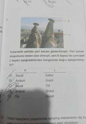 jik
2.
A)
B
K
Bazalt
Andezit
Tüf
Yukarıdaki şekilde peri bacası gösterilmiştir. Peri bacası
oluşumuna neden olan dirençli, sert K kayacı ile yumuşak
L kayacı aşağıdakilerden hangisinde doğru eşleştirilmiş-
tir?
Bazalt
Andezit
Tüf
EX Jips
Kalker
Granit
Tüf
