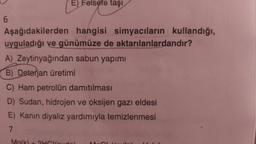 6
E) Felsefe taşı
Aşağıdakilerden hangisi simyacıların kullandığı,
uyguladığı ve günümüze de aktarılanlardandır?
A) Zeytinyağından sabun yapımı
B) Deterjan üretimi
C) Ham petrolün damıtılması
D) Sudan, hidrojen ve oksijen gazı eldesi
E) Kanın diyaliz yardımıyla temizlenmesi
7