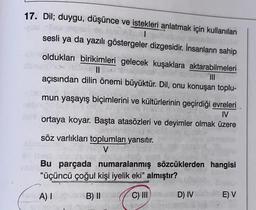 17. Dil; duygu, düşünce ve istekleri anlatmak için kullanılan
sesli ya da yazılı göstergeler dizgesidir. İnsanların sahip
oldukları birikimleri gelecek kuşaklara aktarabilmeleri
||
açısından dilin önemi büyüktür. Dil, onu konuşan toplu-
mun yaşayış biçimlerini ve kültürlerinin geçirdiği evreleri
116
IV
ortaya koyar. Başta atasözleri ve deyimler olmak üzere
söz varlıkları toplumları yansıtır.
V
96 reep
hib meer
Bu parçada numaralanmış sözcüklerden hangisi
"üçüncü çoğul kişi iyelik eki" almıştır?
A) I
B) II
C) III
D) IV
E) V