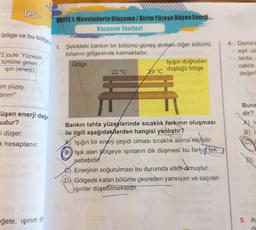 ///////////////
Test-1 UNITE 1: Mevsimlerin Oluşumu/Birim Yüzeye Düşen Enerji
Kazanım Testleri
-bölge ve bu bölge
2 joule: Yüzeyin
tümüne gelen
ışın (enerji)
-im yüzey
birim2"
üşen enerji değe
udur?
i düşer.
k hesaplanır.
eğete, ışının
di
1. Şekildeki bankın bir bölümü güneş alırken diğer bölümü
binanın gölgesinde kalmaktadır.
Gölge
22 °C
Işığın doğrudan
29 °C düştüğü bölge
Bankın tahta yüzeylerinde sıcaklık farkının oluşması
ile ilgili aşağıdakilerden hangisi yanlıştır?
A) Işığın bir enerji çeşidi olması sıcaklık adına etkilidir.
B) Işık alan bölgeye ışınların dik düşmesi bu farkın tek
sebebidir
Enerjinin soğurulması bu durumda etkili olmuştur.
D) Gölgede kalan bölüme çevreden yansıyan ve saçılan
ışınlar düşebilmektedir.
4. Denizs
eşit uz
larda,
caklık
değerl
Buna
dir?
Is
5. As
di