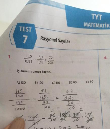 1.
TEST
7
13,5 8,3 7,2
0,135 0,83 0,36
+
işleminin sonucu kaçtır?
A) 130
135
100
135
Rasyonel Sayılar
B) 120
1
23/04/13
C) 110
+
1
D) 90
72
UR)
36
100
2
TYT
MATEMATIK
E) 80
10x - 2100+#17
135
In - In 1 202 2011
4.
