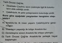 Tarih Öncesi Çağ'da,
Diyarbakır Çayönü; tarım üretimiyle ilgili ilk buluntu-
ların elde edildiği yerdir.
Çatalhöyük; ilk şehir yerleşmesinin bulunduğu yerdir.
Buna göre aşağıdaki yargılardan hangisine ulaşı-
labilir?
A) Anadolu'da ilk insan yaşamı Çatalhöyük'te görül-
müştür.
B) Insanların yaşadığı ilk bölge Anadolu'dur.
C) Devletleşme süreci Anadolu'da ortaya çıkmıştır.
D) Tarih Öncesi Çağ'da Anadolu'da yerleşik hayat
başlamıştır.
C
hälcolordon ànco