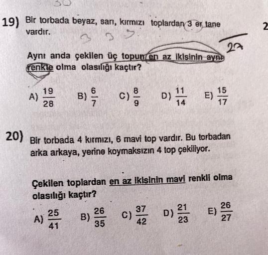 19)
Bir torbada beyaz, sarı, kırmızı toplardan 3 er tane
vardır.
3
33.
Aynı anda çekilen üç topun en az ikisinin ayne
renkle olma olasılığı kaçtır?
A)
19
28
TA
B) / C) / D) 1414
A) 25
41
20) Bir torbada 4 kırmızı, 6 mavi top vardır. Bu torbadan
arka arkaya