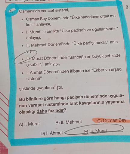 1.
Osmanlı'da veraset sistemi,
• Osman Bey Dönemi'nde "Ülke hanedanın ortak ma-
lıdır." anlayışı,
• I. Murat ile birlikte "Ülke padişah ve oğullarınındır."
anlayışı,
• II. Mehmet Dönemi'nde "Ülke padişahındır." anla-
yışı,
III. Murat Dönemi'nde "Sancağa en