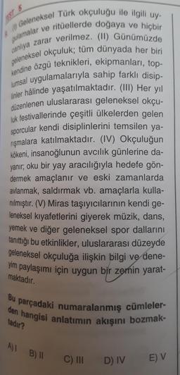 Geleneksel Türk okçuluğu ile ilgili uy-
gulamalar ve ritüellerde doğaya ve hiçbir
geleneksel okçuluk; tüm dünyada her biri
canlıya zarar verilmez. (II) Günümüzde
kendine özgü teknikleri, ekipmanları, top-
lumsal uygulamalarıyla sahip farklı disip-
linler hâlinde yaşatılmaktadır. (III) Her yıl
düzenlenen uluslararası geleneksel okçu-
luk festivallerinde çeşitli ülkelerden gelen
sporcular kendi disiplinlerini temsilen ya-
rışmalara katılmaktadır. (IV) Okçuluğun
kökeni, insanoğlunun avcılık günlerine da-
yanır; oku bir yay aracılığıyla hedefe gön-
dermek amaçlanır ve eski zamanlarda
avlanmak, saldırmak vb. amaçlarla kulla-
nılmıştır. (V) Miras taşıyıcılarının kendi ge-
leneksel kıyafetlerini giyerek müzik, dans,
yemek ve diğer geleneksel spor dallarını
tanıttığı bu etkinlikler, uluslararası düzeyde
geleneksel okçuluğa ilişkin bilgi ve dene-
yim paylaşımı için uygun bir zemin yarat-
A
Bu
parçadaki numaralanmış cümleler-
den hangisi anlatımın akışını bozmak-
tadır?
maktadır.
A) 1 B) II
C) III
D) IV
E) V