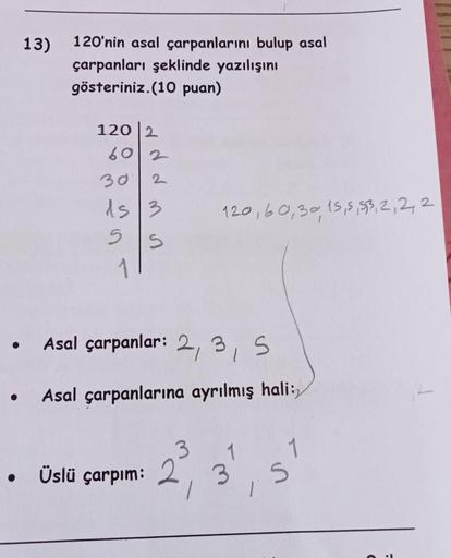 ●
●
13)
120'nin asal çarpanlarını bulup asal
çarpanları şeklinde yazılışını
gösteriniz.(10 puan)
120 2
602
30
15/3
5
S
2
Üslü çarpım:
Asal çarpanlar: 2, 3, 5
Asal çarpanlarına ayrılmış hali:
120, 60,30, 15, 5, 53, 2, 2, 2
2³,
2
3
LS.