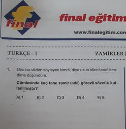 final
TÜRKÇE - I
1.
final eğitim
B) 2
www.finalegitim.com
Ona bu sözleri söyleyen kimdi, diye uzun süre kendi ken-
dime düşündüm.
Cümlesinde kaç tane zamir (adil) görevli sözcük kul-
lanılmıştır?
A) 1
C) 3
ZAMİRLER (
D) 4
E) 5