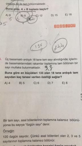 çarpımı 30 ile tam bölünmektedir.
Buna göre, A + B toplamı kaçtır?
B) 9
A) 8
5
5
644
C) 12
135
D) 15
E) 16
2022-TYT
(244
3. Üç basamaklı ardışık 18 tane tam sayı alındığında; içlerin-
de basamaklarındaki rakamlar toplamına tam bölünen bir
sayı mutlaka bulu
