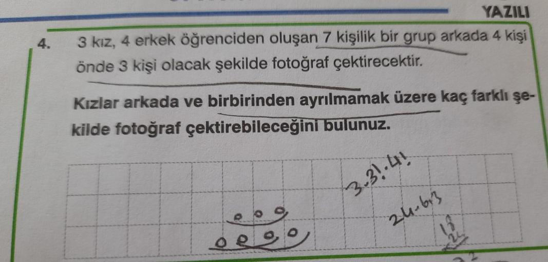 4.
YAZILI
3 kız, 4 erkek öğrenciden oluşan 7 kişilik bir grup arkada 4 kişi
önde 3 kişi olacak şekilde fotoğraf çektirecektir.
Kızlar arkada ve birbirinden ayrılmamak üzere kaç farklı şe-
kilde fotoğraf çektirebileceğini bulunuz.
3.31.41
24-63